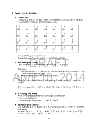 DRAFT
April 10, 2014
148 
 
B. Developmental Activities
1. Presentation
Tell pupils to answer the basic facts in multiplication using window cards or
worksheet or written on a Manila paper. e.g.
6 4 9 4 8 4 3
x 2 x 5 x 9 x 4 x 8 x 7 x 3
2 8 7 8 5 6 5
x 5 x 9 x 4 x 2 x 9 x 5 x 7
6 8 6 8 2 2 9
x 7 x 7 x 4 x 4 x 5 x 7 x 7
9 6 2 4 3 5 3
x 6 x 0 x 3 x 9 x 8 x 4 x 9
Call pupils to give the products.
Group the equation according to multiplication table.
2. Performing the Activity
Lead the pupils in answering Activity 1 in the LM in groups.
Directions:
1. The numbers in the 1st column are the multipliers while the numbers in the
1st row are the multiplicands.
2. Write the products in line with the multiplier. .
After the groups have finished their work, call some pupils to answer the
activity.
Call some pupils to recite the products of multiplication table 1, 2, 3, and so
on.
3. Processing the Lesson
What is the process of stating the multiplication facts?
What is multiplication?
How do we get the product in multiplication?
4. Reinforcing the Concept
Call pupils to give the products of the number sentences in Activity 2 in LM on
the board.
Answer Key: 1) 5 2) 18 3) 21 4) 16 5) 30 6) 6 7) 21 8) 64 9) 90 10) 20
11) 18 12) 32 13) 54 14) 80 15) 28
 