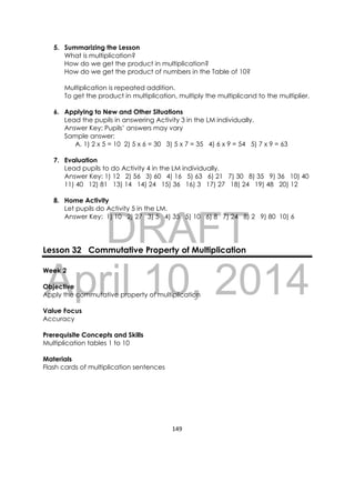 DRAFT
April 10, 2014
149 
 
5. Summarizing the Lesson
What is multiplication?
How do we get the product in multiplication?
How do we get the product of numbers in the Table of 10?
Multiplication is repeated addition.
To get the product in multiplication, multiply the multiplicand to the multiplier.
6. Applying to New and Other Situations
Lead the pupils in answering Activity 3 in the LM individually.
Answer Key: Pupils’ answers may vary
Sample answer:
A. 1) 2 x 5 = 10 2) 5 x 6 = 30 3) 5 x 7 = 35 4) 6 x 9 = 54 5) 7 x 9 = 63
7. Evaluation
Lead pupils to do Activity 4 in the LM individually.
Answer Key: 1) 12 2) 56 3) 60 4) 16 5) 63 6) 21 7) 30 8) 35 9) 36 10) 40
11) 40 12) 81 13) 14 14) 24 15) 36 16) 3 17) 27 18) 24 19) 48 20) 12
8. Home Activity
Let pupils do Activity 5 in the LM.
Answer Key: 1) 10 2) 27 3) 5 4) 35 5) 10 6) 8 7) 24 8) 2 9) 80 10) 6
 
 
 
Lesson 32 Commutative Property of Multiplication
Week 2
Objective
Apply the commutative property of multiplication
Value Focus
Accuracy
Prerequisite Concepts and Skills
Multiplication tables 1 to 10
Materials
Flash cards of multiplication sentences
 