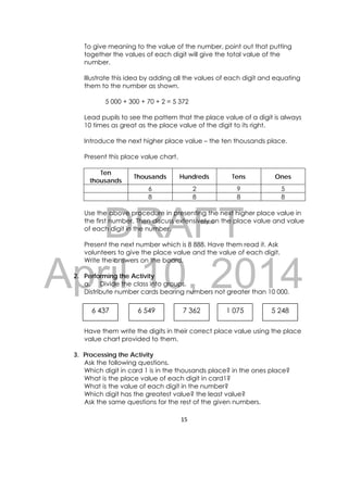 DRAFT
April 10, 2014
15 
 
To give meaning to the value of the number, point out that putting
together the values of each digit will give the total value of the
number.
Illustrate this idea by adding all the values of each digit and equating
them to the number as shown.
5 000 + 300 + 70 + 2 = 5 372
Lead pupils to see the pattern that the place value of a digit is always
10 times as great as the place value of the digit to its right.
Introduce the next higher place value – the ten thousands place.
Present this place value chart.
Ten
thousands
Thousands Hundreds Tens Ones
6 2 9 5
8 8 8 8
Use the above procedure in presenting the next higher place value in
the first number. Then discuss extensively on the place value and value
of each digit in the number.
Present the next number which is 8 888. Have them read it. Ask
volunteers to give the place value and the value of each digit.
Write the answers on the board.
2. Performing the Activity
a. Divide the class into groups.
Distribute number cards bearing numbers not greater than 10 000.
Have them write the digits in their correct place value using the place
value chart provided to them.
3. Processing the Activity
Ask the following questions.
Which digit in card 1 is in the thousands place? in the ones place?
What is the place value of each digit in card1?
What is the value of each digit in the number?
Which digit has the greatest value? the least value?
Ask the same questions for the rest of the given numbers.
6 437  6 549  7 362  1 075  5 248 
 