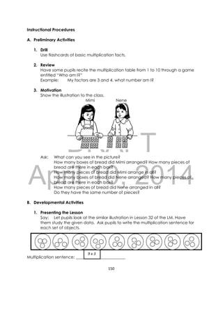 DRAFT
April 10, 2014
150 
 
Instructional Procedures
A. Preliminary Activities
1. Drill
Use flashcards of basic multiplication facts.
2. Review
Have some pupils recite the multiplication table from 1 to 10 through a game
entitled “Who am I?”
Example: My factors are 3 and 4, what number am I?
3. Motivation
Show the illustration to the class.
Mimi Nene
Ask: What can you see in the picture?
How many boxes of bread did Mimi arranged? How many pieces of
bread are there in each box?
How many pieces of bread did Mimi arrange in all?
How many boxes of bread did Nene arranged? How many pieces of
bread are there in each box?
How many pieces of bread did Nene arranged in all?
Do they have the same number of pieces?
B. Developmental Activities
1. Presenting the Lesson
Say: Let pupils look at the similar illustration in Lesson 32 of the LM. Have
them study the given data. Ask pupils to write the multiplication sentence for
each set of objects.
Multiplication sentence: ________________________
 9 x 3 
 
 