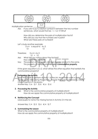 DRAFT
April 10, 2014
151 
 
Multiplication sentence: ________________________
Ask: If you are to put a relation symbol in between the two number
sentences, what would that be: >, < or =? Why?
How did you determine the pairs of multiplication facts?
Why did you say that the numbers are in pairs?
What are these pairs of numbers?
Let’s study another example:
3 x 4 is equal to 4 x 3
12 12
Therefore: 3 x 4 = 4 x 3
12 = 12
Ask: What did you notice about the factors?
How about the product?
Say: The position of the factors changes but the product is the same.
This property of multiplication is called commutative property.
If the given equation is 5 x 2, what will be the other equation that exhibits the
commutative property?
2. Performing the Activity
Lead the pupils to perform Activity 1 in the LM. Have them work in pairs.
Guide pupils while doing the activity. Answer the activity afterwards. Clarify
misconceptions if necessary.
Answer Key: 1) e 2) f 3) b 4) a 5) d
3. Processing the Activity
Ask: What is the commutative property of multiplication?
How do we apply the commutative property of multiplication?
4. Reinforcing the Concept
Lead pupils to name the missing factors in Activity 2 in the LM.
Answer Key: 1) 4 2) 5 3) 6 4) 4 5) 7
5. Summarizing the Lesson
What is the commutative property of multiplication?
How do we apply the commutative property of multiplication?
  3 x 9 
 
 