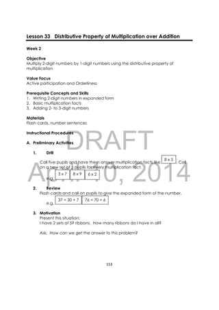 DRAFT
April 10, 2014
153 
 
Lesson 33 Distributive Property of Multiplication over Addition
Week 2
Objective
Multiply 2-digit numbers by 1-digit numbers using the distributive property of
multiplication
Value Focus
Active participation and Orderliness
Prerequisite Concepts and Skills
1. Writing 2-digit numbers in expanded form
2. Basic multiplication facts
3. Adding 2- to 3-digit numbers
Materials
Flash cards, number sentences
Instructional Procedures
A. Preliminary Activities
1. Drill
Call five pupils and have them answer multiplication facts like . Call
on a new set of 5 pupils for every multiplication fact.
e.g.
2. Review
Flash cards and call on pupils to give the expanded form of the number.
e.g.
3. Motivation
Present this situation:
I have 2 sets of 59 ribbons. How many ribbons do I have in all?
Ask: How can we get the answer to this problem?
76 = 70 + 637 = 30 + 7
6 x 28 x 93 x 7
8 x 5
 