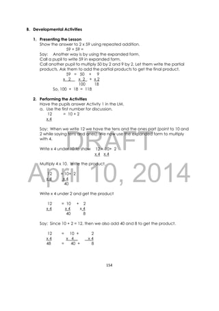 DRAFT
April 10, 2014
154 
 
B. Developmental Activities
1. Presenting the Lesson
Show the answer to 2 x 59 using repeated addition.
59 + 59 =
Say: Another way is by using the expanded form.
Call a pupil to write 59 in expanded form.
Call another pupil to multiply 50 by 2 and 9 by 2. Let them write the partial
products. Ask them to add the partial products to get the final product.
59 = 50 + 9
x 2 x 2 + x 2
100 18
So, 100 + 18 = 118
2. Performing the Activities
Have the pupils answer Activity 1 in the LM.
a. Use the first number for discussion.
12
x 4
= 10 + 2
Say: When we write 12 we have the tens and the ones part (point to 10 and
2 while saying tens and ones). We now use the expanded form to multiply
with 4.
Write x 4 under 10 to show =
Multiply 4 x 10. Write the product.
12
x 4
Write x 4 under 2 and get the product
12
x 4
= 10
x 4
40
+ 2
x 4
8
Say: Since 10 + 2 = 12, then we also add 40 and 8 to get the product.
12
x 4
48
= 10 +
x 4__
= 40 +
2
x 4
8
12
x 4
10+ 2
x 4
= 10+ 2
x 4
40
 