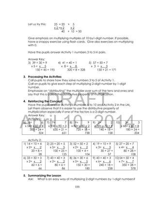 DRAFT
April 10, 2014
155 
 
Let us try this:
Give emphasis on multiplying multiples of 10 by1-digit number. If possible,
have a snappy exercise using flash cards. Give also exercises on multiplying
with 0.
Have the pupils answer Activity 1 numbers 3 to 5 in pairs.
Answer Key:
3) 39 = 30 + 9 4) 41 = 40 + 1 5) 57 = 50 + 7
x 5 = x 5 x 8 = x 8 x 3 = x 3
150 + 45 = 195 320 + 8 = 328 150 + 21 = 171
3. Processing the Activities
Call pupils to share how they solve numbers 3 to 5 of Activity 1.
Call on pupils to give each step of multiplying 2-digit number by 1-digit
number.
Emphasize on “distributing” the multiplier over sum of the tens and ones and
say that this is called the distributive property of multiplication.
4. Reinforcing the Concept
Have the pupils answer Activity 1 numbers 6 to 10 and Activity 2 in the LM.
Let them observe that it is easier to use the distributive property of
multiplication especially if one of the factors is a 2-digit number.
Answer Key:
Activity 1:
6) 6= 6
x 54= x 50 + 4
300 + 24 =
324
7) 7= 7
x 93= x 90 + 3
630 + 21 =
651
8) 9= 9
x 82= x 80 + 2
720 + 18 =
738
9) 2= 2
x 79= x 70 + 9
140 + 18 =
158
10) 3= 3
x 68= x 60 + 8
180 + 24 =
204
Activity 2:
1) 14 = 10 + 4
x 2= x 2
20 + 8 =
28
2) 25 = 20 + 5
x 5= x 5
100 + 25 =
125
3) 52 = 50 + 2
x 2= x 2
100 + 4 =
104
4) 19 = 10 + 9
x 3= x 3
30 + 27 =
57
5) 27 = 20 + 7
x 4= x 4
80 + 28 =
108
6) 33 = 30 + 3
x 2= x 2
60 + 6 =
66
7) 43 = 40 + 3
x 2= x 2
80 + 6 =
86
8) 36 = 30 + 6
x 5= x 5
150 + 30 =
180
9) 43 = 40 + 3
x 6= x 6
240 + 18 =
258
10)54 = 50 + 4
x 7= x 7
350 + 28 =
378
5. Summarizing the Lesson
Ask: What is an easy way of multiplying 2-digit numbers by 1-digit numbers?
25 = 20 + 5
x 2 =x 2 x 2
40 + 10 = 50
 