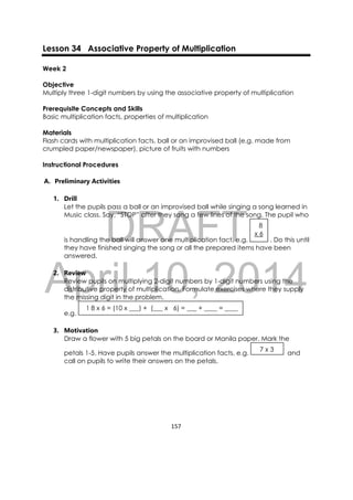 DRAFT
April 10, 2014
157 
 
Lesson 34 Associative Property of Multiplication
Week 2
Objective
Multiply three 1-digit numbers by using the associative property of multiplication
Prerequisite Concepts and Skills
Basic multiplication facts, properties of multiplication
Materials
Flash cards with multiplication facts, ball or an improvised ball (e.g. made from
crumpled paper/newspaper), picture of fruits with numbers
Instructional Procedures
A. Preliminary Activities
1. Drill
Let the pupils pass a ball or an improvised ball while singing a song learned in
Music class. Say, “STOP” after they sang a few lines of the song. The pupil who
is handling the ball will answer one multiplication fact, e.g. . Do this until
they have finished singing the song or all the prepared items have been
answered.
2. Review
Review pupils on multiplying 2-digit numbers by 1-digit numbers using the
distributive property of multiplication. Formulate exercises where they supply
the missing digit in the problem.
e.g.
3. Motivation
Draw a flower with 5 big petals on the board or Manila paper. Mark the
petals 1-5. Have pupils answer the multiplication facts, e.g. and
call on pupils to write their answers on the petals.
   7 x 3 
  1 8 x 6 = (10 x ___) + (___ x 6) = ___ + ____ = ____
   8
x 6 
 