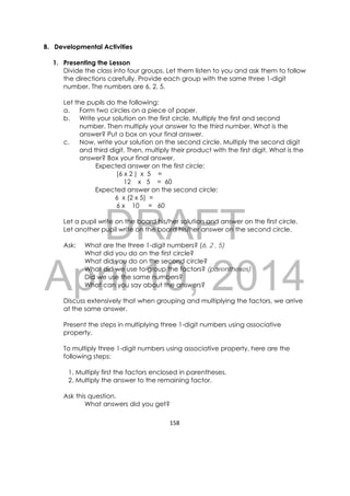 DRAFT
April 10, 2014
158 
 
B. Developmental Activities
1. Presenting the Lesson
Divide the class into four groups. Let them listen to you and ask them to follow
the directions carefully. Provide each group with the same three 1-digit
number. The numbers are 6, 2, 5.
Let the pupils do the following:
a. Form two circles on a piece of paper.
b. Write your solution on the first circle. Multiply the first and second
number. Then multiply your answer to the third number. What is the
answer? Put a box on your final answer.
c. Now, write your solution on the second circle. Multiply the second digit
and third digit. Then, multiply their product with the first digit. What is the
answer? Box your final answer.
Expected answer on the first circle:
(6 x 2 ) x 5 =
12 x 5 = 60
Expected answer on the second circle:
6 x (2 x 5) =
6 x 10 = 60
Let a pupil write on the board his/her solution and answer on the first circle.
Let another pupil write on the board his/her answer on the second circle.
Ask: What are the three 1-digit numbers? (6, 2 , 5)
What did you do on the first circle?
What did you do on the second circle?
What did we use to group the factors? (parentheses)
Did we use the same numbers?
What can you say about the answers?
Discuss extensively that when grouping and multiplying the factors, we arrive
at the same answer.
Present the steps in multiplying three 1-digit numbers using associative
property.
To multiply three 1-digit numbers using associative property, here are the
following steps:
1. Multiply first the factors enclosed in parentheses.
2. Multiply the answer to the remaining factor.
Ask this question.
What answers did you get?
 