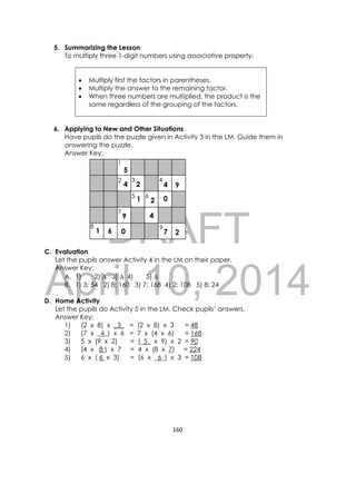 DRAFT
April 10, 2014
160 
 
5. Summarizing the Lesson
To multiply three 1-digit numbers using associative property:
 Multiply first the factors in parentheses.
 Multiply the answer to the remaining factor.
 When three numbers are multiplied, the product is the
same regardless of the grouping of the factors.
6. Applying to New and Other Situations
Have pupils do the puzzle given in Activity 3 in the LM. Guide them in
answering the puzzle.
Answer Key:
C. Evaluation
Let the pupils answer Activity 4 in the LM on their paper.
Answer Key:
A. 1) 2)  3)  4) 5) 
B. 1) 3; 54 2) 8; 160 3) 7; 168 4) 2; 108 5) 8; 24
D. Home Activity
Let the pupils do Activity 5 in the LM. Check pupils’ answers.
Answer Key:
1) (2 x 8) x _3_ = (2 x 8) x 3 = 48
2) (7 x _4_) x 6 = 7 x (4 x 6) = 168
3) 5 x (9 x 2) = (_5_ x 9) x 2 = 90
4) (4 x 8 ) x 7 = 4 x (8 x 7) = 224
5) 6 x ( 6 x 3) = (6 x _6_) x 3 = 108
 
 
1
2 3
5 6
4
7
8 9
1 6
5
4 2 4 9
1
9
0 7 2
2 0
4
 