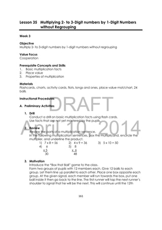 DRAFT
April 10, 2014
161 
 
Lesson 35 Multiplying 2- to 3-Digit numbers by 1-Digit Numbers
without Regrouping
Week 3
Objective
Multiply 2- to 3-digit numbers by 1-digit numbers without regrouping
Value Focus
Cooperation
Prerequisite Concepts and Skills
1. Basic multiplication facts
2. Place value
3. Properties of multiplication
Materials
Flashcards, charts, activity cards, flats, longs and ones, place value mat/chart, 24
balls
Instructional Procedures
A. Preliminary Activities
1. Drill
Conduct a drill on basic multiplication facts using flash cards.
Use facts that are not yet mastered by the pupils.
2. Review
Review the parts of a multiplication sentence.
In the following multiplication sentences, box the multiplicand, encircle the
multiplier, and underline the product.
1) 7 x 8 = 56 2) 4 x 9 = 36 3) 5 x 10 = 50
4) 6 5) 8
x 5 x 6
30 48
3. Motivation
Introduce the “Box that Ball” game to the class.
Form two groups of pupils with 12 members each. Give 12 balls to each
group. Let them line up parallel to each other. Place one box opposite each
group. At the given signal, each member will run towards the box, put one
ball inside it then go back to the line. The first runner will tap the next runner’s
shoulder to signal that he will be the next. This will continue until the 12th
 