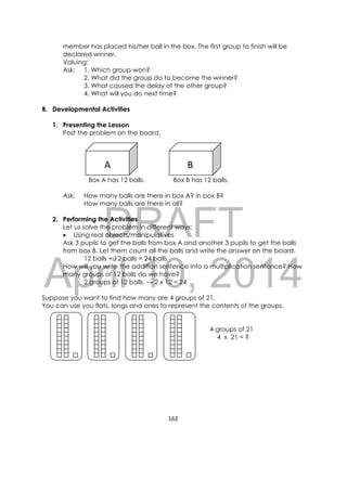 DRAFT
April 10, 2014
162 
 
member has placed his/her ball in the box. The first group to finish will be
declared winner.
Valuing:
Ask: 1. Which group won?
2. What did the group do to become the winner?
3. What caused the delay of the other group?
4. What will you do next time?
B. Developmental Activities
1. Presenting the Lesson
Post the problem on the board.
Box A has 12 balls. Box B has 12 balls.
Ask: How many balls are there in box A? in box B?
How many balls are there in all?
2. Performing the Activities
Let us solve the problem in different ways:
 Using real objects/manipulatives
Ask 3 pupils to get the balls from box A and another 3 pupils to get the balls
from box B. Let them count all the balls and write the answer on the board.
12 balls + 12 balls = 24 balls
How will you write the addition sentence into a multiplication sentence? How
many groups of 12 balls do we have?
2 groups of 12 balls → 2 x 12 = 24
Suppose you want to find how many are 4 groups of 21.
You can use you flats, longs and ones to represent the contents of the groups.
4 groups of 21
4 x 21 = ?
A  B
 