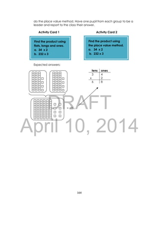 DRAFT
April 10, 2014
164 
 
do the place value method. Have one pupil from each group to be a
leader and report to the class their answer.
Activity Card 1 Activity Card 2
Expected answers:
= 68
tens ones
3 4
x 2
6 8
Find the product using
the place value method.
a. 34 x 2
b. 232 x 3
Find the product using
flats, longs and ones.
a. 34 x 2
b. 232 x 3
 
