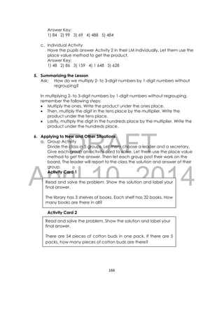 DRAFT
April 10, 2014
166 
 
Answer Key:
1) 84 2) 99 3) 69 4) 488 5) 484
c. Individual Activity
Have the pupils answer Activity 2 in their LM individually. Let them use the
place value method to get the product.
Answer Key:
1) 48 2) 86 3) 159 4) 1 648 5) 628
5. Summarizing the Lesson
Ask: How do we multiply 2- to 3-digit numbers by 1-digit numbers without
regrouping?
In multiplying 2- to 3-digit numbers by 1-digit numbers without regrouping,
remember the following steps:
 Multiply the ones. Write the product under the ones place.
 Then, multiply the digit in the tens place by the multiplier. Write the
product under the tens place.
 Lastly, multiply the digit in the hundreds place by the multiplier. Write the
product under the hundreds place.
6. Applying to New and Other Situations
a. Group Activity
Divide the class in 5 groups. Let them choose a leader and a secretary.
Give each group an activity card to solve. Let them use the place value
method to get the answer. Then let each group post their work on the
board. The leader will report to the class the solution and answer of their
group.
Activity Card 1
Activity Card 2
Read and solve the problem. Show the solution and label your
final answer.
The library has 3 shelves of books. Each shelf has 32 books. How
many books are there in all?
Read and solve the problem. Show the solution and label your
final answer.
There are 54 pieces of cotton buds in one pack. If there are 5
packs, how many pieces of cotton buds are there?
 