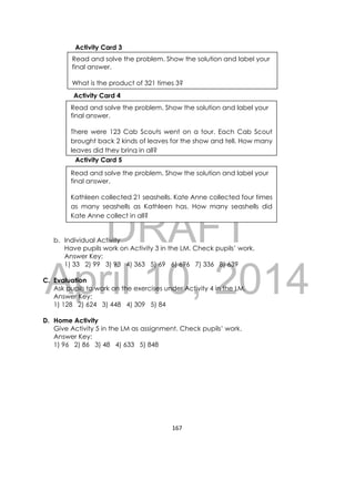 DRAFT
April 10, 2014
167 
 
Activity Card 3
Activity Card 4
Activity Card 5
b. Individual Activity
Have pupils work on Activity 3 in the LM. Check pupils’ work.
Answer Key:
1) 33 2) 99 3) 93 4) 363 5) 69 6) 696 7) 336 8) 639
C. Evaluation
Ask pupils to work on the exercises under Activity 4 in the LM.
Answer Key:
1) 128 2) 624 3) 448 4) 309 5) 84
D. Home Activity
Give Activity 5 in the LM as assignment. Check pupils’ work.
Answer Key:
1) 96 2) 86 3) 48 4) 633 5) 848
Read and solve the problem. Show the solution and label your
final answer.
What is the product of 321 times 3?
Read and solve the problem. Show the solution and label your
final answer.
There were 123 Cab Scouts went on a tour. Each Cab Scout
brought back 2 kinds of leaves for the show and tell. How many
leaves did they bring in all?
Read and solve the problem. Show the solution and label your
final answer.
Kathleen collected 21 seashells. Kate Anne collected four times
as many seashells as Kathleen has. How many seashells did
Kate Anne collect in all?
 