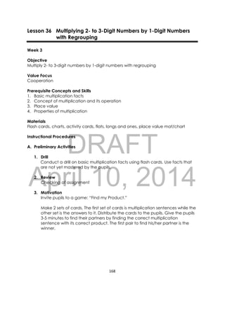 DRAFT
April 10, 2014
168 
 
Lesson 36 Multiplying 2- to 3-Digit Numbers by 1-Digit Numbers
with Regrouping
Week 3
Objective
Multiply 2- to 3-digit numbers by 1-digit numbers with regrouping
Value Focus
Cooperation
Prerequisite Concepts and Skills
1. Basic multiplication facts
2. Concept of multiplication and its operation
3. Place value
4. Properties of multiplication
Materials
Flash cards, charts, activity cards, flats, longs and ones, place value mat/chart
Instructional Procedures
A. Preliminary Activities
1. Drill
Conduct a drill on basic multiplication facts using flash cards. Use facts that
are not yet mastered by the pupils.
2. Review
Checking of assignment
3. Motivation
Invite pupils to a game: “Find my Product.”
Make 2 sets of cards. The first set of cards is multiplication sentences while the
other set is the answers to it. Distribute the cards to the pupils. Give the pupils
3-5 minutes to find their partners by finding the correct multiplication
sentence with its correct product. The first pair to find his/her partner is the
winner.
 