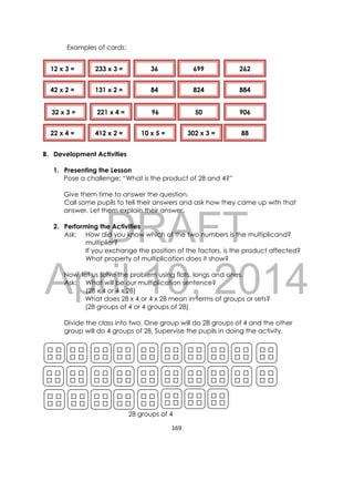 DRAFT
April 10, 2014
169 
 
Examples of cards:
B. Development Activities
1. Presenting the Lesson
Pose a challenge: “What is the product of 28 and 4?”
Give them time to answer the question.
Call some pupils to tell their answers and ask how they came up with that
answer. Let them explain their answer.
2. Performing the Activities
Ask: How did you know which of the two numbers is the multiplicand?
multiplier?
If you exchange the position of the factors, is the product affected?
What property of multiplication does it show?
Now, let us solve the problem using flats, longs and ones.
Ask: What will be our multiplication sentence?
(28 x 4 or 4 x 28)
What does 28 x 4 or 4 x 28 mean in terms of groups or sets?
(28 groups of 4 or 4 groups of 28)
Divide the class into two. One group will do 28 groups of 4 and the other
group will do 4 groups of 28. Supervise the pupils in doing the activity.
28 groups of 4
12 x 3 =
42 x 2 =
32 x 3 =
22 x 4 = 10 x 5 =
233 x 3 =
131 x 2 =
221 x 4 =
412 x 2 = 302 x 3 =
84 884
262
50
88
96
824
906
69936
 