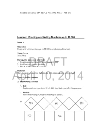 DRAFT
April 10, 2014
17 
 
Possible answers: 3 047, 3 074, 3 704, 3 740, 4 037, 4 703, etc.
Lesson 4 Reading and Writing Numbers up to 10 000
Week 1
Objective
Read and write numbers up to 10 000 in symbols and in words
Value Focus
Accuracy
Prerequisite Concepts and Skills
1. Reading and writing numbers through 5 000
2. Intuitive concept of numbers
3. Place value of whole numbers
Materials
Flats, longs and squares, flash cards, grid papers/place value chart
Instructional Procedures
A. Preliminary Activities
1. Drill
Pupils read numbers from 101–1 000. Use flash cards for this purpose.
2. Review
Write the missing number in the shapes below.
a.
375 377 379
703 706
 