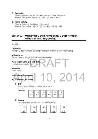 DRAFT
April 10, 2014
175 
 
C. Evaluation
Have pupils work on Activity 4 of the LM. Check their work.
Answer Key: 1) 371 2) 498 3)1 265 4)2 808 5) 4 072
D. Home Activity
Give Activity 5 in the LM as assignment.
Answer Key: 1) 576 2) 438 3) 336 4) 2 928 5) 1 696
Lesson 37 Multiplying 2-Digit Numbers by 2-Digit Numbers
without or with Regrouping
Week 3
Objective
Multiply 2-digit numbers by 2-digit numbers without or with regrouping
Value Focus
Taking care of things that are borrowed/given
Prerequisite Concepts and Skills
Multiplication tables from 1 to 10
Materials
Flash cards
Instructional Procedures
A. Preliminary Activities
1. Drill
Flash cards of basic multiplication facts.
Example:
3 4 9 5 10 8
x 7 x 5 x 2 x 6 x 4 x 3
2. Review
Let pupils give the product of the following:
25
x 2
20
x 4
43
x 2
32
x 4
11
x 6
 