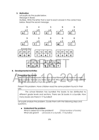 DRAFT
April 10, 2014
176 
 
3. Motivation
Let pupils do the puzzle below.
Message in Boxes
Multiply. Write the letter that is next to each answer in the correct box
below. Read the secret message.
9 4 3 9 5
x 2 x 9 x 4 x 7 x 2
A E H O R
9 5 9 9 6
x 8 x 9 x 9 x 3 x 9
S T U W Y
Answer Key:
27 63 27 45 12 18 45 72 81 10 36
W O W T H A T S U R E
27 18 72 36 18 72 54
W A S E A S Y
B. Developmental Activities
1. Presenting the Lesson
Ask: Do you borrow books from your school library? If you borrow or were
given a book, how do you take care of it? Why do we need to take care of
things we borrowed or that are given to us?
Present this problem. Have children read the same problem found in their
LMs.
Let pupils analyze the problem. Guide them with the following steps and
questions.
■ Understand the problem
What is asked for in the problem? (Total number of books)
What are given? (36 books in a bundle, 17 bundles)
The school librarian has bundled the books to be distributed to
different grade levels and sections. There are 36 books in a bundle. How
many books are there in 17 bundles?
 