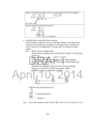DRAFT
April 10, 2014
178 
 
Step 2: Multiply the digit in the hundreds place in the multiplier.
36 = (30 + 6) 10 x 6 = 60
x 17 = x (10 + 7)
300 + 60
10 x 30 = 300
Step 3: Add the partial products.
36 = 30 + 6
x 17 = 10 + 7
210 + 42
+ 300 + 60
510 + 102 = 612 books
c. Multiplication using the short method.
Call a pupil to write the factors vertically. Relate what they had
done in using distributive property of multiplication in doing the
short method of multiplication. Guide them in doing the steps
below.
Ask: What will we multiply first?
What will we multiply next? (Guide them again in writing the
product.)
What will we do next?
Multiply the multiplicand by the ones in the multiplier.
Regroup if necessary. Write the product (252) beginning
from the ones place.
Multiply the multiplicand by the tens in the multiplier.
Regroup if necessary. Write the product (360)
Multiply by ones. Multiply by tens.
4
36 36 36
x 17 x 7 x 10
252 252 360
360
Add the two partial products.
36
x 17
252 partial products
+360
612 product
Ask: How many books were there in all? (There are 612 books in all.)
 