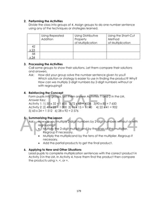 DRAFT
April 10, 2014
179 
 
2. Performing the Activities
Divide the class into groups of 4. Assign groups to do one number sentence
using any of the techniques or strategies learned.
Using Repeated
Addition
Using Distributive
Property
of Multiplication
Using the Short-Cut
Method
of Multiplication
42
x 23
58
x 34
3. Processing the Activities
Call some groups to show their solutions. Let them compare their solutions
and answers.
Ask: How did your group solve the number sentence given to you?
Which solution or strategy is easier to use in finding the product? Why?
How can we multiply 2-digit numbers by 2-digit numbers without or
with regrouping?
4. Reinforcing the Concept
Form pupils into groups. Let them answer Activities 1 and 2 in the LM.
Answer Key:
Activity 1: 1) 50 x 32 = 1 600 2)72 x 63 = 4536 3)90 x 85 = 7 650
Activity 2: 2) 40 x 25 = 1 000 3) 76 x 15 = 1 140 4) 22 x 41 = 902
5) 63 x 24 = 1 512 6) 28 x 92 = 2 576
5. Summarizing the Lesson
Ask: How do you multiply 2-digit numbers by 2-digit numbers without or with
regrouping?
 Multiply the 2-digit multiplicand by the ones of the multiplier.
Regroup if necessary.
 Multiply the multiplicand by the tens of the multiplier. Regroup if
necessary.
 Add the partial products to get the final product.
6. Applying to New and Other Situations
Lead pupils to complete multiplication sentences with the correct product in
Activity 3 in the LM. In Activity 4, have them find the product then compare
the products using >, <, or =.
 