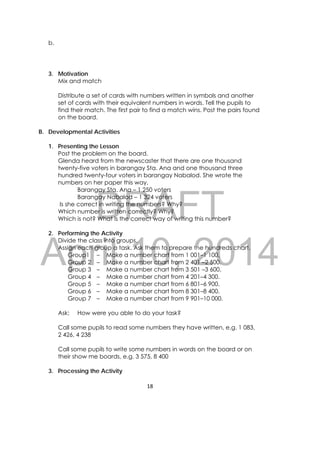 DRAFT
April 10, 2014
18 
 
b.
3. Motivation
Mix and match
Distribute a set of cards with numbers written in symbols and another
set of cards with their equivalent numbers in words. Tell the pupils to
find their match. The first pair to find a match wins. Post the pairs found
on the board.
B. Developmental Activities
1. Presenting the Lesson
Post the problem on the board.
Glenda heard from the newscaster that there are one thousand
twenty-five voters in barangay Sta. Ana and one thousand three
hundred twenty-four voters in barangay Nabalod. She wrote the
numbers on her paper this way,
Barangay Sta. Ana – 1 250 voters
Barangay Nabalod – 1 324 voters
Is she correct in writing the numbers? Why?
Which number is written correctly? Why?
Which is not? What is the correct way of writing this number?
2. Performing the Activity
Divide the class into groups.
Assign each group a task. Ask them to prepare the hundreds chart.
Group1 – Make a number chart from 1 001–1 100.
Group 2 – Make a number chart from 2 401 –2 500.
Group 3 – Make a number chart from 3 501 –3 600.
Group 4 – Make a number chart from 4 201–4 300.
Group 5 – Make a number chart from 6 801–6 900.
Group 6 – Make a number chart from 8 301–8 400.
Group 7 – Make a number chart from 9 901–10 000.
Ask: How were you able to do your task?
Call some pupils to read some numbers they have written, e.g. 1 083,
2 426, 4 238
Call some pupils to write some numbers in words on the board or on
their show me boards, e.g. 3 575, 8 400
3. Processing the Activity
 