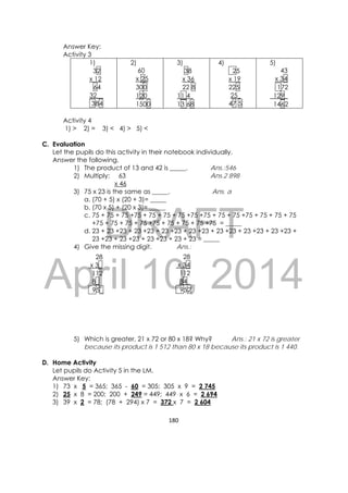DRAFT
April 10, 2014
180 
 
Answer Key:
Activity 3
1)
32
x 12
64
32__
384
2)
60
x 25
300
120_
1500
3)
38
x 36
22 8
11 4_
13 68
4)
25
x 19
225
25_
47 5
5)
43
x 34
172
129_
1462
Activity 4
1) > 2) = 3) < 4) > 5) <
C. Evaluation
Let the pupils do this activity in their notebook individually.
Answer the following.
1) The product of 13 and 42 is _____. Ans.:546
2) Multiply: 63 Ans.2 898
x 46
3) 75 x 23 is the same as _____. Ans. a
a. (70 + 5) x (20 + 3)= _____
b. (70 x 5) + (20 x 3)= _____
c. 75 + 75 + 75 +75 + 75 + 75 + 75 +75 +75 + 75 + 75 +75 + 75 + 75 + 75
+75 + 75 + 75 + 75 +75 + 75 + 75 + 75 +75 = _____
d. 23 + 23 +23 + 23 +23 + 23 +23 + 23 +23 + 23 +23 + 23 +23 + 23 +23 +
23 +23 + 23 +23 + 23 +23 + 23 + 23 = _____
4) Give the missing digit. Ans.:
                            
5) Which is greater, 21 x 72 or 80 x 18? Why? Ans.: 21 x 72 is greater
because its product is 1 512 than 80 x 18 because its product is 1 440.
D. Home Activity
Let pupils do Activity 5 in the LM.
Answer Key:
1) 73 x 5 = 365; 365 - 60 = 305; 305 x 9 = 2 745
2) 25 x 8 = 200; 200 + 249 = 449; 449 x 6 = 2 694
3) 39 x 2 = 78; (78 + 294) x 7 = 372 x 7 = 2 604
28
x 34
112
84_
952
28
x 3_
112
8_
95_
 