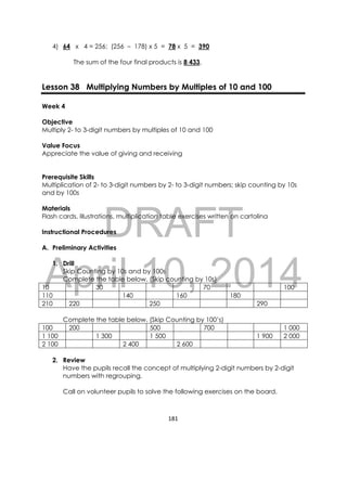 DRAFT
April 10, 2014
181 
 
4) 64 x 4 = 256; (256 – 178) x 5 = 78 x 5 = 390
The sum of the four final products is 8 433.
Lesson 38 Multiplying Numbers by Multiples of 10 and 100
Week 4
Objective
Multiply 2- to 3-digit numbers by multiples of 10 and 100
Value Focus
Appreciate the value of giving and receiving
Prerequisite Skills
Multiplication of 2- to 3-digit numbers by 2- to 3-digit numbers; skip counting by 10s
and by 100s
Materials
Flash cards, illustrations, multiplication table exercises written on cartolina
Instructional Procedures
A. Preliminary Activities
1. Drill
Skip Counting by 10s and by 100s
Complete the table below. (Skip counting by 10s)
10 30 70 100
110 140 160 180
210 220 250 290
Complete the table below. (Skip Counting by 100’s)
100 200 500 700 1 000
1 100 1 300 1 500 1 900 2 000
2 100 2 400 2 600
2. Review
Have the pupils recall the concept of multiplying 2-digit numbers by 2-digit
numbers with regrouping.
Call on volunteer pupils to solve the following exercises on the board.
 