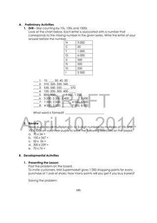 DRAFT
April 10, 2014
185 
 
A. Preliminary Activities
1. Drill - Skip counting by 10s, 100s and 1000s
Look at the chart below. Each letter is associated with a number that
corresponds to the missing number in the given series. Write the letter of your
answer before the number.
N 3 000
C 20
T 1 000
G 6 000
U 560
N 500
O 350
I 3 500
____1. 10, ___, 30, 40, 50
____2. 310, 320, 330, 340, ____
____3. 530, 540, 550, ____, 570
____4. 100, 200, 300, 400, ____
____5. 800, 900, _____, 1 100, 1 200
____6. 3 200, 3 300, 3 400, ______, 3 600
____7. 1 000, 2 000, ______, 4 000, 5 000
____8. 4 000, 5 000, ______, 7 000, 8 000
What word is formed? ___________________________
2. Review
Have pupils recall multiplying 2– to 3–digit numbers by multiples of 10s and
100s. Call on volunteer pupils to solve the following exercises on the board.
a. 10 x 34 =
b. 100 x 567 =
c. 50 x 56 =
d. 300 x 239 =
e. 70 x 76 =
B. Developmental Activities
1. Presenting the Lesson
Post the problem on the board.
To invite customers, MM Supermarket gives 1 000 shopping points for every
purchase of 1 pair of shoes. How many points will you get if you buy 4 pairs?
Solving the problem:
 