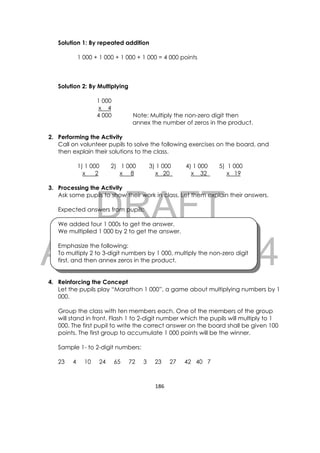 DRAFT
April 10, 2014
186 
 
Solution 1: By repeated addition
1 000 + 1 000 + 1 000 + 1 000 = 4 000 points
Solution 2: By Multiplying
1 000
x 4
4 000 Note: Multiply the non-zero digit then
annex the number of zeros in the product.
2. Performing the Activity
Call on volunteer pupils to solve the following exercises on the board, and
then explain their solutions to the class.
1) 1 000 2) 1 000 3) 1 000 4) 1 000 5) 1 000
x 2 x 8 x 20 x 32 x 19
3. Processing the Activity
Ask some pupils to show their work in class. Let them explain their answers.
Expected answers from pupils:
We added four 1 000s to get the answer.
We multiplied 1 000 by 2 to get the answer.
Emphasize the following:
To multiply 2 to 3-digit numbers by 1 000, multiply the non-zero digit
first, and then annex zeros in the product.
4. Reinforcing the Concept
Let the pupils play “Marathon 1 000”, a game about multiplying numbers by 1
000.
Group the class with ten members each. One of the members of the group
will stand in front. Flash 1 to 2-digit number which the pupils will multiply to 1
000. The first pupil to write the correct answer on the board shall be given 100
points. The first group to accumulate 1 000 points will be the winner.
Sample 1- to 2-digit numbers:
23 4 10 24 65 72 3 23 27 42 40 7
 