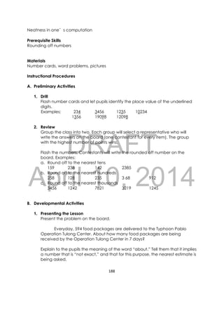 DRAFT
April 10, 2014
188 
 
Neatness in one’s computation
Prerequisite Skills
Rounding off numbers
Materials
Number cards, word problems, pictures
Instructional Procedures
A. Preliminary Activities
1. Drill
Flash number cards and let pupils identify the place value of the underlined
digits.
Examples: 234 3456 1235 10234
1356 19098 12098
2. Review
Group the class into two. Each group will select a representative who will
write the answers on the board (one contestant for every item). The group
with the highest number of points wins.
Flash the numbers. Contestants will write the rounded off number on the
board. Examples:
a. Round off to the nearest tens
159 238 142 2385
b. Round off to the nearest hundreds
258 128 235 3 68 912
c. Round off to the nearest thousands
3456 1242 7821 3219 1245
B. Developmental Activities
1. Presenting the Lesson
Present the problem on the board.
Everyday, 594 food packages are delivered to the Typhoon Pablo
Operation Tulong Center. About how many food packages are being
received by the Operation Tulong Center in 7 days?
Explain to the pupils the meaning of the word “about.” Tell them that it implies
a number that is “not exact,” and that for this purpose, the nearest estimate is
being asked.
 