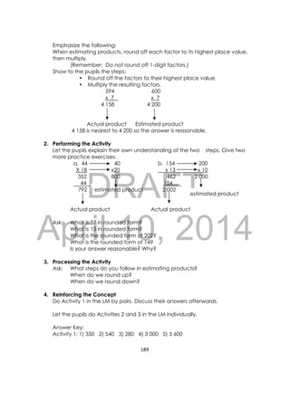 DRAFT
April 10, 2014
189 
 
Emphasize the following:
When estimating products, round off each factor to its highest place value,
then multiply.
(Remember: Do not round off 1-digit factors.)
Show to the pupils the steps:
• Round off the factors to their highest place value.
• Multiply the resulting factors.
594 600
x 7 x 7
4 158 4 200
                    
Actual product Estimated product
4 158 is nearest to 4 200 so the answer is reasonable.
2. Performing the Activity
Let the pupils explain their own understanding of the two steps. Give two
more practice exercises.
a. 44 40 b. 154 200
X 18 x20 x 13 x 10
352 800 462 2 000
44 154
792 estimated product 2 002
Actual product Actual product
Ask: What is 37 in rounded form?
What is 15 in rounded form?
What is the rounded form of 202?
What is the rounded form of 14?
Is your answer reasonable? Why?
3. Processing the Activity
Ask: What steps do you follow in estimating products?
When do we round up?
When do we round down?
4. Reinforcing the Concept
Do Activity 1 in the LM by pairs. Discuss their answers afterwards.
Let the pupils do Activities 2 and 3 in the LM individually.
Answer Key:
Activity 1: 1) 350 2) 540 3) 280 4) 3 000 5) 5 600
estimated product 
 