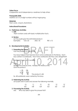 DRAFT
April 10, 2014
191 
 
Value Focus
Cooperation and independence, readiness to help others
Prerequisite Skills
Addition of 3- to 4-digit numbers without regrouping
Materials
Flash cards, crayons, illustrations
Instructional Procedures
A. Preliminary Activities
1. Drill
Flash number cards with basic multiplication facts.
2. Review
Let the pupils give the estimated product.
Examples: 125 x 25 346 x 18 981 x 15
B. Developmental Activities
1. Presenting the Lesson
Post the problem on the board.
Four boys helped their teacher return some workbooks to the library. Each
boy carried 12 workbooks. How many workbooks did they carry altogether?
Multiply 12 by 4. Do it mentally.
Think:
Multiply the ones by ones. Multiply the tens by ones.
Give the product.
So, 48 workbooks were carried by the boys.
2. Performing the Activity
Let pupils work in pairs and answer the following mentally.
3. Processing the Activity
Ask: Who was able to give the answer first?
1 2 12
X 4 x 4
8 48 The product is 48.
13 11 21 23 13 12
x 3 x 8 x 4 x 2 x 2 x 3
 