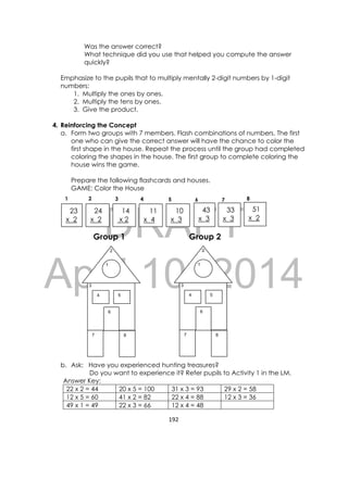 DRAFT
April 10, 2014
192 
 
Was the answer correct?
What technique did you use that helped you compute the answer
quickly?
Emphasize to the pupils that to multiply mentally 2-digit numbers by 1-digit
numbers:
1. Multiply the ones by ones.
2. Multiply the tens by ones.
3. Give the product.
4. Reinforcing the Concept
a. Form two groups with 7 members. Flash combinations of numbers. The first
one who can give the correct answer will have the chance to color the
first shape in the house. Repeat the process until the group had completed
coloring the shapes in the house. The first group to complete coloring the
house wins the game.
Prepare the following flashcards and houses.
GAME: Color the House
Group 1 Group 2
b. Ask: Have you experienced hunting treasures?
Do you want to experience it? Refer pupils to Activity 1 in the LM.
Answer Key:
22 x 2 = 44 20 x 5 = 100 31 x 3 = 93 29 x 2 = 58
12 x 5 = 60 41 x 2 = 82 22 x 4 = 88 12 x 3 = 36
49 x 1 = 49 22 x 3 = 66 12 x 4 = 48
23
x 2
24
x 2
   14
x 2
11
x 4
    10
x 3
43
x 3
33
x 3
51
x 2
3
4
6
7
1
2
8
5
3
4
6
7
1
2
8
5
1 2 3 4 5 6 7 8
 