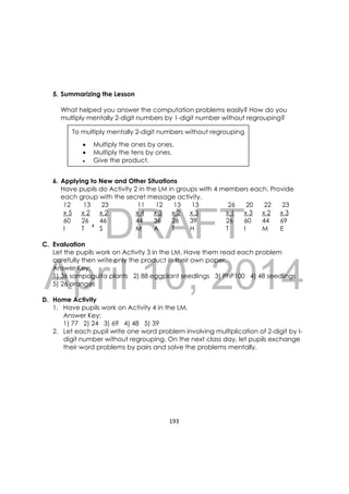 DRAFT
April 10, 2014
193 
 
5. Summarizing the Lesson
What helped you answer the computation problems easily? How do you
multiply mentally 2-digit numbers by 1-digit number without regrouping?
6. Applying to New and Other Situations
Have pupils do Activity 2 in the LM in groups with 4 members each. Provide
each group with the secret message activity.
12 13 23 11 12 13 13 26 20 22 23
x 5 x 2 x 2 x 4 x 3 x 2 x 3 x 1 x 3 x 2 x 3
60 26 46 44 36 26 39 26 60 44 69
I T S M A T H T I M E
C. Evaluation
Let the pupils work on Activity 3 in the LM. Have them read each problem
carefully then write only the product in their own paper.
Answer Key:
1) 36 sampaguita plants 2) 88 eggplant seedlings 3) PhP100 4) 48 seedlings
5) 26 oranges
D. Home Activity
1. Have pupils work on Activity 4 in the LM.
Answer Key:
1) 77 2) 24 3) 69 4) 48 5) 39
2. Let each pupil write one word problem involving multiplication of 2-digit by I-
digit number without regrouping. On the next class day, let pupils exchange
their word problems by pairs and solve the problems mentally.
To multiply mentally 2-digit numbers without regrouping
 Multiply the ones by ones.
 Multiply the tens by ones.
 Give the product.

 