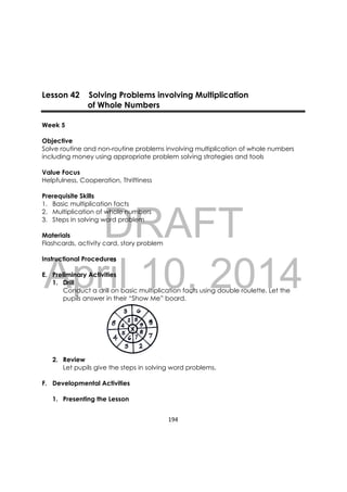 DRAFT
April 10, 2014
194 
 
Lesson 42 Solving Problems involving Multiplication
of Whole Numbers
Week 5
Objective
Solve routine and non-routine problems involving multiplication of whole numbers
including money using appropriate problem solving strategies and tools
Value Focus
Helpfulness, Cooperation, Thriftiness
Prerequisite Skills
1. Basic multiplication facts
2. Multiplication of whole numbers
3. Steps in solving word problem
Materials
Flashcards, activity card, story problem
Instructional Procedures
E. Preliminary Activities
1. Drill
Conduct a drill on basic multiplication facts using double roulette. Let the
pupils answer in their “Show Me” board.
2. Review
Let pupils give the steps in solving word problems.
F. Developmental Activities
1. Presenting the Lesson
 