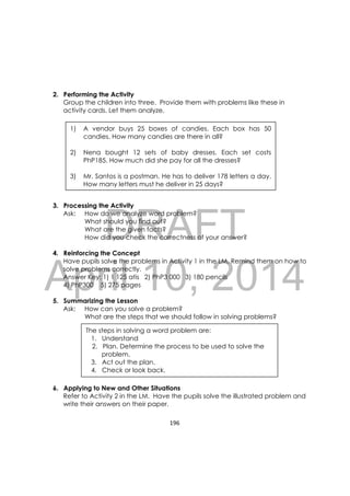 DRAFT
April 10, 2014
196 
 
2. Performing the Activity
Group the children into three. Provide them with problems like these in
activity cards. Let them analyze.
3. Processing the Activity
Ask: How do we analyze word problem?
What should you find out?
What are the given facts?
How did you check the correctness of your answer?
4. Reinforcing the Concept
Have pupils solve the problems in Activity 1 in the LM. Remind them on how to
solve problems correctly.
Answer Key: 1) 1 125 atis 2) PhP3 000 3) 180 pencils
4) PhP300 5) 275 pages
5. Summarizing the Lesson
Ask: How can you solve a problem?
What are the steps that we should follow in solving problems?
6. Applying to New and Other Situations
Refer to Activity 2 in the LM. Have the pupils solve the illustrated problem and
write their answers on their paper.
The steps in solving a word problem are:
1. Understand
2. Plan. Determine the process to be used to solve the
problem.
3. Act out the plan.
4. Check or look back.
1) A vendor buys 25 boxes of candies. Each box has 50
candies. How many candies are there in all?
2) Nena bought 12 sets of baby dresses. Each set costs
PhP185. How much did she pay for all the dresses?
3) Mr. Santos is a postman. He has to deliver 178 letters a day.
How many letters must he deliver in 25 days?
 