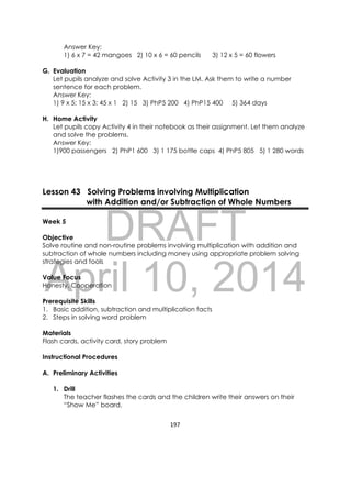 DRAFT
April 10, 2014
197 
 
Answer Key:
1) 6 x 7 = 42 mangoes 2) 10 x 6 = 60 pencils 3) 12 x 5 = 60 flowers
G. Evaluation
Let pupils analyze and solve Activity 3 in the LM. Ask them to write a number
sentence for each problem.
Answer Key:
1) 9 x 5; 15 x 3; 45 x 1 2) 15 3) PhP5 200 4) PhP15 400 5) 364 days
H. Home Activity
Let pupils copy Activity 4 in their notebook as their assignment. Let them analyze
and solve the problems.
Answer Key:
1)900 passengers 2) PhP1 600 3) 1 175 bottle caps 4) PhP5 805 5) 1 280 words
Lesson 43 Solving Problems involving Multiplication
with Addition and/or Subtraction of Whole Numbers
Week 5
Objective
Solve routine and non-routine problems involving multiplication with addition and
subtraction of whole numbers including money using appropriate problem solving
strategies and tools
Value Focus
Honesty, Cooperation
Prerequisite Skills
1. Basic addition, subtraction and multiplication facts
2. Steps in solving word problem
Materials
Flash cards, activity card, story problem
Instructional Procedures
A. Preliminary Activities
1. Drill
The teacher flashes the cards and the children write their answers on their
“Show Me” board.
 
