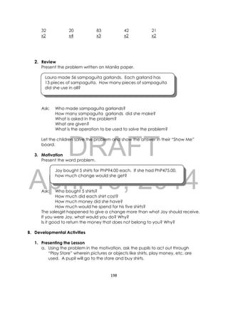 DRAFT
April 10, 2014
198 
 
32 20 83 42 21
x2 x4 x3 x2 x2
2. Review
Present the problem written on Manila paper.
Laura made 56 sampaguita garlands. Each garland has
13 pieces of sampaguita. How many pieces of sampaguita
did she use in all?
Ask: Who made sampaguita garlands?
How many sampaguita garlands did she make?
What is asked in the problem?
What are given?
What is the operation to be used to solve the problem?
Let the children solve the problem and show the answer in their “Show Me”
board.
3. Motivation
Present the word problem.
Joy bought 5 shirts for PhP94.00 each. If she had PhP475.00,
how much change would she get?
Ask: Who bought 5 shirts?
How much did each shirt cost?
How much money did she have?
How much would he spend for his five shirts?
The salesgirl happened to give a change more than what Joy should receive.
If you were Joy, what would you do? Why?
Is it good to return the money that does not belong to you? Why?
B. Developmental Activities
1. Presenting the Lesson
a. Using the problem in the motivation, ask the pupils to act out through
“Play Store” wherein pictures or objects like shirts, play money, etc. are
used. A pupil will go to the store and buy shirts.
 