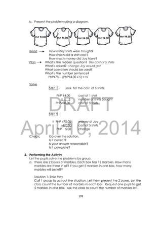 DRAFT
April 10, 2014
199 
 
b. Present the problem using a diagram.
Read How many shirts were bought?
How much did a shirt cost?
How much money did Joy have?
Plan What is the hidden question? the cost of 5 shirts
What is asked? change Joy would get
What operation should be used?
What is the number sentence?
PhP475 - (PhP94.00 x 5) = N
Solve
STEP 1 - Look for the cost of 5 shirts.
PhP 94.00 cost of 1 shirt
x 5 number of shirts bought
PhP470.00 cost of 5 shirts
STEP 2
PhP 475.00 money of Joy
-470.00 cost of 5 shirts
PhP 5.00 change
Check: Go over the solution.
Is it correct?
Is your answer reasonable?
Is it complete?
2. Performing the Activity
Let the pupils solve the problems by group.
a. There are 2 boxes of marbles. Each box has 12 marbles. How many
marbles are there in all? If you get 5 marbles in one box, how many
marbles will be left?
Solution 1. Role Play
Call 1 group to act out the situation. Let them present the 2 boxes. Let the
class count the number of marbles in each box. Request one pupil to get
5 marbles in one box. Ask the class to count the number of marbles left.
PhPPhP 94.00 PhP PhP PhPPhP 94.00 PhP 94.00 PhP 94.00
PhP 94.00
 