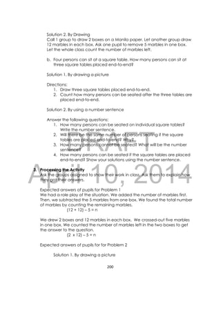 DRAFT
April 10, 2014
200 
 
Solution 2. By Drawing
Call 1 group to draw 2 boxes on a Manila paper. Let another group draw
12 marbles in each box. Ask one pupil to remove 5 marbles in one box.
Let the whole class count the number of marbles left.
b. Four persons can sit at a square table. How many persons can sit at
three square tables placed end-to-end?
Solution 1. By drawing a picture
Directions:
1. Draw three square tables placed end-to-end.
2. Count how many persons can be seated after the three tables are
placed end-to-end.
Solution 2. By using a number sentence
Answer the following questions:
1. How many persons can be seated on individual square tables?
Write the number sentence.
2. Will there be the same number of persons seating if the square
tables are placed end-to-end? Why?
3. How many persons cannot be seated? What will be the number
sentence?
4. How many persons can be seated if the square tables are placed
end-to-end? Show your solutions using the number sentence.
3. Processing the Activity
Ask the groups assigned to show their work in class. Ask them to explain how
they got their answers.
Expected answers of pupils for Problem 1
We had a role play of the situation. We added the number of marbles first.
Then, we subtracted the 5 marbles from one box. We found the total number
of marbles by counting the remaining marbles.
(12 + 12) – 5 = n
We drew 2 boxes and 12 marbles in each box. We crossed-out five marbles
in one box. We counted the number of marbles left in the two boxes to get
the answer to the question.
(2 x 12) – 5 = n
Expected answers of pupils for for Problem 2
Solution 1. By drawing a picture
 