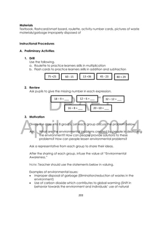 DRAFT
April 10, 2014
203 
 
Materials
Textbook, flashcard/smart board, roulette, activity number cards, pictures of waste
materials/garbage improperly disposed of
Instructional Procedures
A. Preliminary Activities
1. Drill
Use the following.
a. Roulette to practice learners skills in multiplication
b. Flash cards to practice learners skills in addition and subtraction
2. Review
Ask pupils to give the missing number in each expression.
3. Motivation
Divide the class into 8 groups. Let each group discuss the problem below.
Ask: What are the environmental problems created by people in destroying
the environment? How can people provide solutions to these
problems? How can people lessen environmental problems?
Ask a representative from each group to share their ideas.
After the sharing of each group, infuse the value of “Environmental
Awareness.”
Note: Teacher should use the statements below in valuing.
Examples of environmental issues:
 improper disposal of garbage (Elimination/reduction of wastes in the
environment)
 Use of carbon dioxide which contributes to global warming (Shift in
behavior towards the environment and individuals’ use of natural
75 +25  60 ‐ 15 13 +36 45 ‐ 23 80 + 29 
18 – 9 = ___ 
20 –10 = ___ 16 – 8 = ___ 
12 – 6 = ___  32 – 12 = ___ 
 