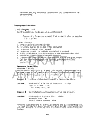 DRAFT
April 10, 2014
204 
 
resources, ensuring sustainable development and conservation of the
environment.)
B. Developmental Activities
1. Presenting the Lesson
Post the problem on the board. Ask a pupil to read it.
One morning Ruby saw 4 guavas in their backyard with 4 birds eating
on each guava.
Ask the following:
a. Who saw guavas in their backyard?
b. How many guavas did she see in their backyard?
c. How many birds eat in each guava?
d. How many birds all in all did Ruby see eating the guavas?
e. Putting together the birds and the guavas, how many are there in all?
f. How many operations are used in the problem?
g. Can you also create/make your own problem, like the one given, where
you can apply multiplication with addition, or multiplication with
subtraction?
2. Performing the Activities
Group Work Activity
Divide the class into 6 groups. Let each group discuss how they will make a
problem based on the given situation. Three groups will focus on Problem 1,
while the other three groups will focus on Problem 2.
Problem 1. Involve multiplication with addition (two-step problem).
Situation: Mark needs 3 white t-shirts to be used in camping.
T-shirt price is PhP120.00.
Mark has only PhP300.00.
Problem 2. Use multiplication with subtraction (Two-step problem.)
Situation: Adore plans to donate 3 plants in school.
Adore has PhP500.00.
Price of plants is PhP130.00 each.
While the pupils are doing the activity, go around and guide/assist the pupils.
Ask each group to show their work and give them time to explain their output
in class.
 
