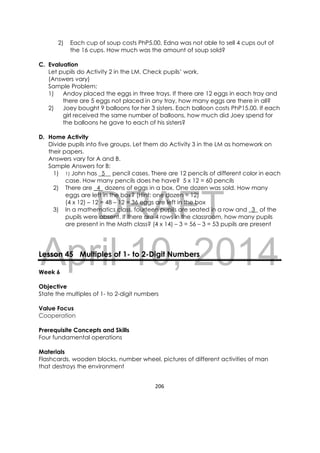 DRAFT
April 10, 2014
206 
 
2) Each cup of soup costs PhP5.00. Edna was not able to sell 4 cups out of
the 16 cups. How much was the amount of soup sold?
C. Evaluation
Let pupils do Activity 2 in the LM. Check pupils’ work.
(Answers vary)
Sample Problem:
1) Andoy placed the eggs in three trays. If there are 12 eggs in each tray and
there are 5 eggs not placed in any tray, how many eggs are there in all?
2) Joey bought 9 balloons for her 3 sisters. Each balloon costs PhP15.00. If each
girl received the same number of balloons, how much did Joey spend for
the balloons he gave to each of his sisters?
D. Home Activity
Divide pupils into five groups. Let them do Activity 3 in the LM as homework on
their papers.
Answers vary for A and B.
Sample Answers for B:
1) 1) John has _5__ pencil cases. There are 12 pencils of different color in each
case. How many pencils does he have? 5 x 12 = 60 pencils
2) There are _4_ dozens of eggs in a box. One dozen was sold. How many
eggs are left in the box? (Hint: one dozen = 12)
(4 x 12) – 12 = 48 – 12 = 36 eggs are left in the box
3) In a mathematics class, fourteen pupils are seated in a row and _3_ of the
pupils were absent. If there are 4 rows in the classroom, how many pupils
are present in the Math class? (4 x 14) – 3 = 56 – 3 = 53 pupils are present
Lesson 45 Multiples of 1- to 2-Digit Numbers
Week 6
Objective
State the multiples of 1- to 2-digit numbers
Value Focus
Cooperation
Prerequisite Concepts and Skills
Four fundamental operations
Materials
Flashcards, wooden blocks, number wheel, pictures of different activities of man
that destroys the environment
 