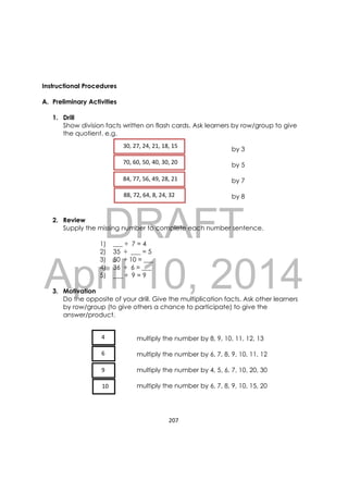 DRAFT
April 10, 2014
207 
 
Instructional Procedures
A. Preliminary Activities
1. Drill
Show division facts written on flash cards. Ask learners by row/group to give
the quotient. e.g.
by 3
by 5
by 7
by 8
2. Review
Supply the missing number to complete each number sentence.
1) ___ ÷ 7 = 4
2) 35 ÷ ___ = 5
3) 50 ÷ 10 = ___
4) 36 ÷ 6 = ___
5) ___ ÷ 9 = 9
3. Motivation
Do the opposite of your drill. Give the multiplication facts. Ask other learners
by row/group (to give others a chance to participate) to give the
answer/product.
multiply the number by 8, 9, 10, 11, 12, 13
multiply the number by 6, 7, 8, 9, 10, 11, 12
multiply the number by 4, 5, 6, 7, 10, 20, 30
multiply the number by 6, 7, 8, 9, 10, 15, 20
   30, 27, 24, 21, 18, 15  
   70, 60, 50, 40, 30, 20  
   84, 77, 56, 49, 28, 21  
   88, 72, 64, 8, 24, 32   
   4 
   6 
   9  
   10 
 