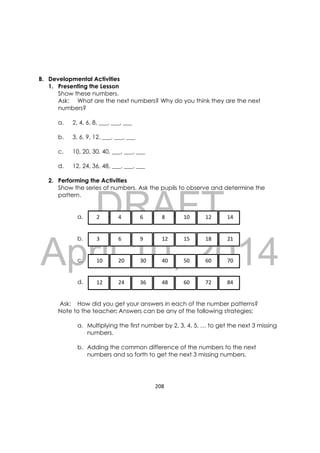 DRAFT
April 10, 2014
208 
 
B. Developmental Activities
1. Presenting the Lesson
Show these numbers.
Ask: What are the next numbers? Why do you think they are the next
numbers?
a. 2, 4, 6, 8, ___, ___, ___
b. 3, 6, 9, 12, ___, ___, ___
c. 10, 20, 30, 40, ___, ___, ___
d. 12, 24, 36, 48, ___, ___, ___
2. Performing the Activities
Show the series of numbers. Ask the pupils to observe and determine the
pattern.
a.
b.
c.
d.
Ask: How did you get your answers in each of the number patterns?
Note to the teacher: Answers can be any of the following strategies:
a. Multiplying the first number by 2, 3, 4, 5, … to get the next 3 missing
numbers.
b. Adding the common difference of the numbers to the next
numbers and so forth to get the next 3 missing numbers.
   2     4     6     8     10     12     14 
   3     6     9     12     15     18     21 
   10     20     30     40     50     60     70 
   12     24     36     48     60     72     84 
 