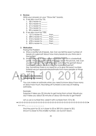 DRAFT
April 10, 2014
21 
 
2. Review
Write your answers on your “Show Me” boards.
A. If we skip count by 10s,
1. 28 is nearer to ______.
2. 42 is nearer to ______.
3. 61 is nearer to ______.
4. 73 is nearer to ______.
5. 89 is nearer to ______.
B. If we skip count by 100s.
1. 121 is nearer to _______ than______.
2. 389 is nearer to _______ than______.
3. 512 is nearer to _______ than______.
4. 678 is nearer to _______ than______.
5. 803 is nearer to _______ than______.
3. Motivation
Posing the Problem
a. Show a bottle full of beads. Ask: Can we tell the exact number of
beads at a glance? About how many beads do you think are in
the bottle?
b. Show a picture of a big crowd of people such as in a basketball
game. Ask pupils to describe what they see in the picture. Ask: Can
you tell the exact number of people watching the game? About
how many people are watching the basketball game?
Say: Sometimes there is no need for us to give the exact number.
Instead we just approximate/estimate how many people or things
there are.
B. Developmental Activities
1. Presenting the Lesson
You can make an estimate when you need to know about how many
or about how much. Rounding off numbers is one way of making
estimates.
Example:
Suppose it takes you 22 minutes to get home from school. Would you
say it takes you about 20 minutes or about 30 minutes to get there?
Let us use a number line. Label it with numbers from 10 to 30.
Find the point for 22. Is it closer to 20 or 30? (It is closer to 20.)
Since it is closer to the smaller number, we round it down.
10 11 12 13 __ __ __ __ __ __ __ __ __ __ __
 