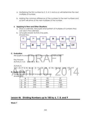 DRAFT
April 10, 2014
210 
 
a. Multiplying the first number by 2, 3, 4, 5, and so on will determine the next
multiples of number.
b. Adding the common difference of the numbers to the next numbers and
so forth will arrive at the next multiples of the number.
6. Applying to New and Other Situations
a. Show a calendar. Ask pupils what pattern of multiples of numbers they
can see in the calendar.
b. Let pupils answer Activity 2 by pairs.
Answer Key:
C. Evaluation
Ask pupils to answer Activities 3 and 4 in the LM individually.
Key Answer:
Activity 3: 1) b 2) e 3) d 4) c
Activity 4:
1) 21, 24, 27 2) 45, 54, 63 3) 112, 120, 128 4) 135, 150, 165 5) 85, 102, 119
D. Home Activity
Assign Activity 5 in the LM as pupils’ homework.
Answer Key:
x 12 23 37
1) 19 228 437 703
2) 26 312 598 962
3) 37 444 851 1 369
4) 43 516 989 1 591
Lesson 46 Dividing Numbers up to 100 by 6, 7, 8, and 9
Week 7
 18 24 30 36 42 48
19 38 57 76 95 114
 