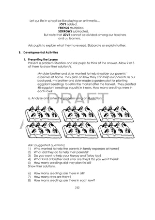 DRAFT
April 10, 2014
212 
 
Let our life in school be like playing an arithmetic…
JOYS added,
FRIENDS multiplied,
SORROWS subtracted,
But note that LOVE cannot be divided among our teachers
and us, learners.
Ask pupils to explain what they have read. Elaborate or explain further.
B. Developmental Activities
1. Presenting the Lesson
Present a problem situation and ask pupils to think of the answer. Allow 2 or 3
of them to show their solution/s.
My older brother and sister wanted to help shoulder our parents’
expenses at home. They plan on how they can help our parents. In our
backyard, my brother and sister made a garden plot for planting
eggplant seedlings to sell in the market after the harvest. They planted
48 eggplant seedlings equally in 6 rows. How many seedlings were in
each row?
a. Analyze and solve the problem using an illustration:
Ask: (suggested questions)
1) Who wanted to help the parents in family expenses at home?
2) What did they do to help their parents?
3) Do you want to help your Nanay and Tatay too?
4) What kind of brother and sister are they? Do you want them?
5) How many seedlings did they plant in all?
Show their solutions.
6) How many seedlings are there in all?
7) How many rows are there?
8) How many seedlings are there in each row?
 