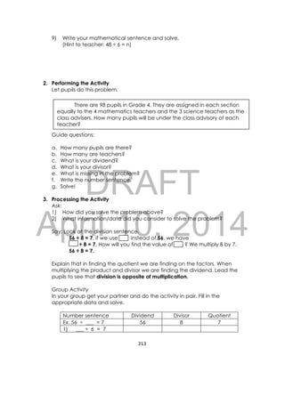 DRAFT
April 10, 2014
213 
 
9) Write your mathematical sentence and solve.
(Hint to teacher: 48 ÷ 6 = n)
2. Performing the Activity
Let pupils do this problem.
Guide questions:
a. How many pupils are there?
b. How many are teachers?
c. What is your dividend?
d. What is your divisor?
e. What is missing in the problem?
f. Write the number sentence.
g. Solve!
3. Processing the Activity
Ask:
1) How did you solve the problem above?
2) What information/data did you consider to solve the problem?
Say: Look at the division sentence.
56 ÷ 8 = 7, if we use instead of 56, we have
÷ 8 = 7. How will you find the value of ? We multiply 8 by 7.
56 ÷ 8 = 7.
Explain that in finding the quotient we are finding on the factors. When
multiplying the product and divisor we are finding the dividend. Lead the
pupils to see that division is opposite of multiplication.
Group Activity
In your group get your partner and do the activity in pair. Fill in the
appropriate data and solve.
Number sentence Dividend Divisor Quotient
Ex. 56 ÷ ___ = 7 56 8 7
1) ___ ÷ 6 = 7
There are 98 pupils in Grade 4. They are assigned in each section
equally to the 4 mathematics teachers and the 3 science teachers as the
class advisers. How many pupils will be under the class advisory of each
teacher?
 