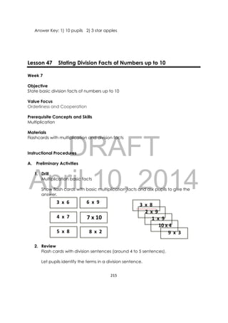 DRAFT
April 10, 2014
215 
 
Answer Key: 1) 10 pupils 2) 3 star apples
Lesson 47 Stating Division Facts of Numbers up to 10
Week 7
Objective
State basic division facts of numbers up to 10
Value Focus
Orderliness and Cooperation
Prerequisite Concepts and Skills
Multiplication
Materials
Flashcards with multiplication and division facts
Instructional Procedures
A. Preliminary Activities
1. Drill
Multiplication basic facts
Show flash cards with basic multiplication facts and ask pupils to give the
answer.
2. Review
Flash cards with division sentences (around 4 to 5 sentences).
Let pupils identify the terms in a division sentence.
    5  x  8
   3  x  6   
    4  x  7     7 x 10
    3  x  8   
    2  x  9
     8  x  2
    6  x  9
    1  x  9 
     10 x 4 
    9  x  3 
 