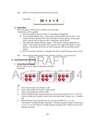 DRAFT
April 10, 2014
216 
 
Ask: Which is the dividend? divisor? quotient?
Example:
3. Motivation
Play the game “The boat is sinking” for 3 minutes.
Mechanics of the game:
a. Let the pupils stand and stay in one place altogether.
b. The teacher/leader says, “The boat is sinking, lifeboats for five.” The
pupils will form groups with five members in each group. The pupils
who cannot form a group with 5 members will sit down.
c. The teacher/leader will say again, “The boat is sinking, lifeboats for
eight.” The pupils will again form groups with eight members in each
group. The pupils who cannot form a group with 8 members will sit
down.
d. Do the activity until only 1-3 pupils are left or until the given time is over.
Ask: How did the class perform the game? (orderly, cooperatively)
B. Developmental Activities
1. Presenting the Lesson
Show a picture of objects grouped equally.
Example:
Ask:
a. How many boxes are there in all?
b. How many balls are there in each box?
c. How many balls are there in all?
d. What multiplication facts/sentences can we give/write? (3 x 5 = 15) This
means there are 5 balls in each box and there are 3 boxes, so, 15 balls in
all.
e. What division facts/sentences can we give/write? (15	 3 = 5)
This means 15 balls divided equally in 3 boxes equals 5 balls in each box;
or 15	 5 = 3; this means 15 balls divided equally with 5 balls in each box
equals 3 boxes.)
      
            24 ÷ 6 = 4
 
 